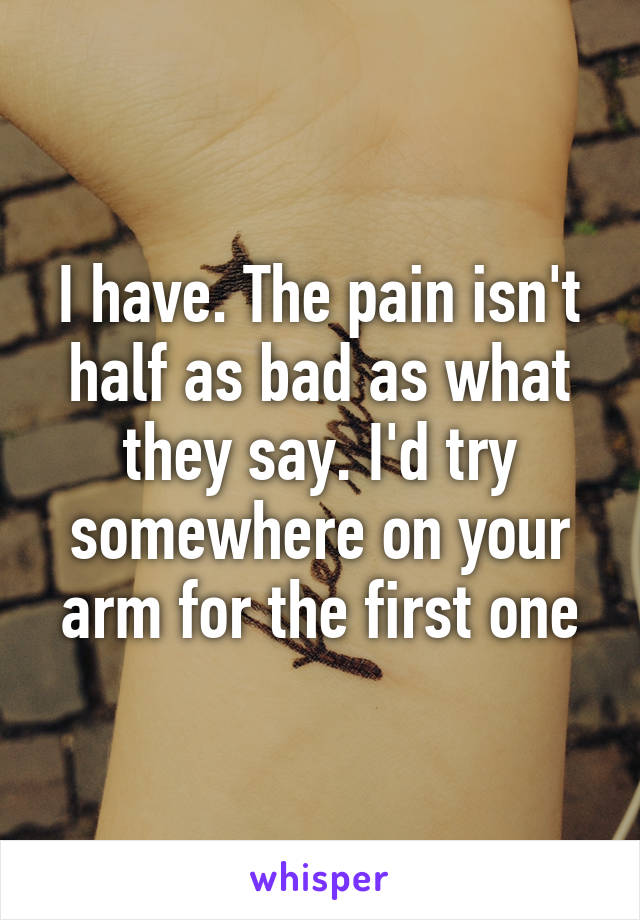 I have. The pain isn't half as bad as what they say. I'd try somewhere on your arm for the first one