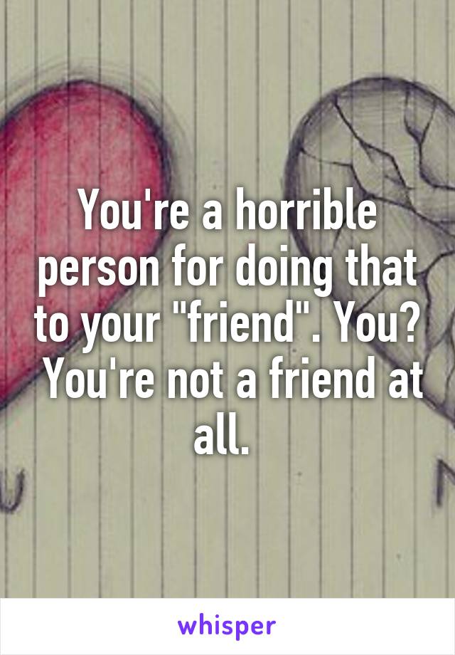 You're a horrible person for doing that to your "friend". You?  You're not a friend at all. 