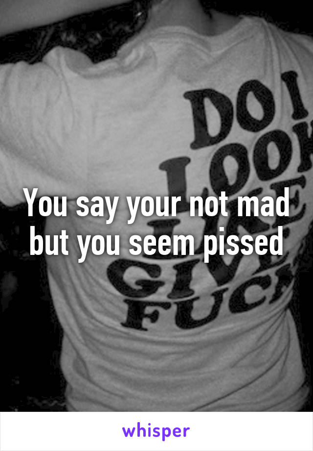 You say your not mad but you seem pissed