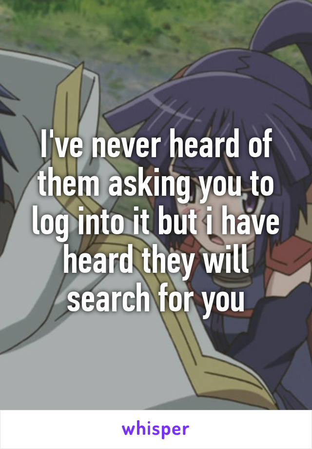 I've never heard of them asking you to log into it but i have heard they will search for you