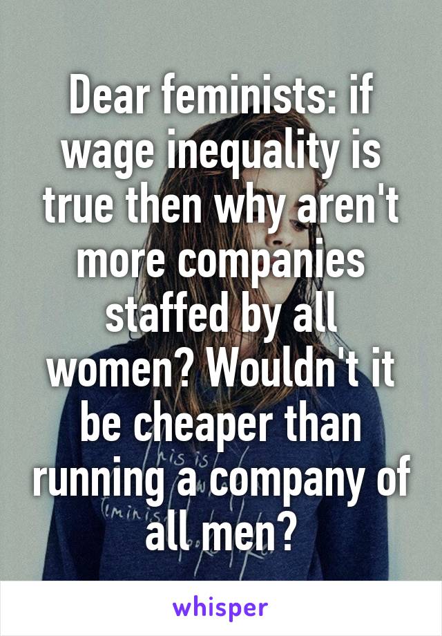 Dear feminists: if wage inequality is true then why aren't more companies staffed by all women? Wouldn't it be cheaper than running a company of all men?