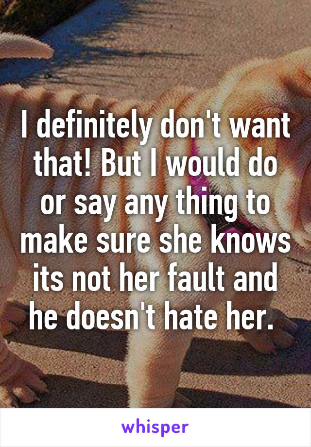 I definitely don't want that! But I would do or say any thing to make sure she knows its not her fault and he doesn't hate her. 