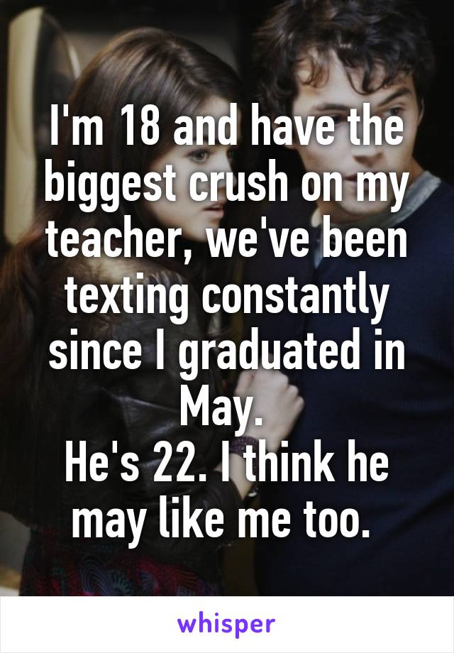 I'm 18 and have the biggest crush on my teacher, we've been texting constantly since I graduated in May. 
He's 22. I think he may like me too. 