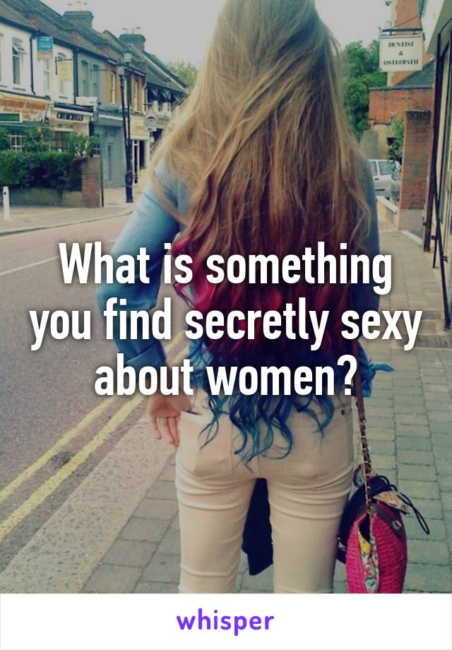 What is something you find secretly sexy about women?