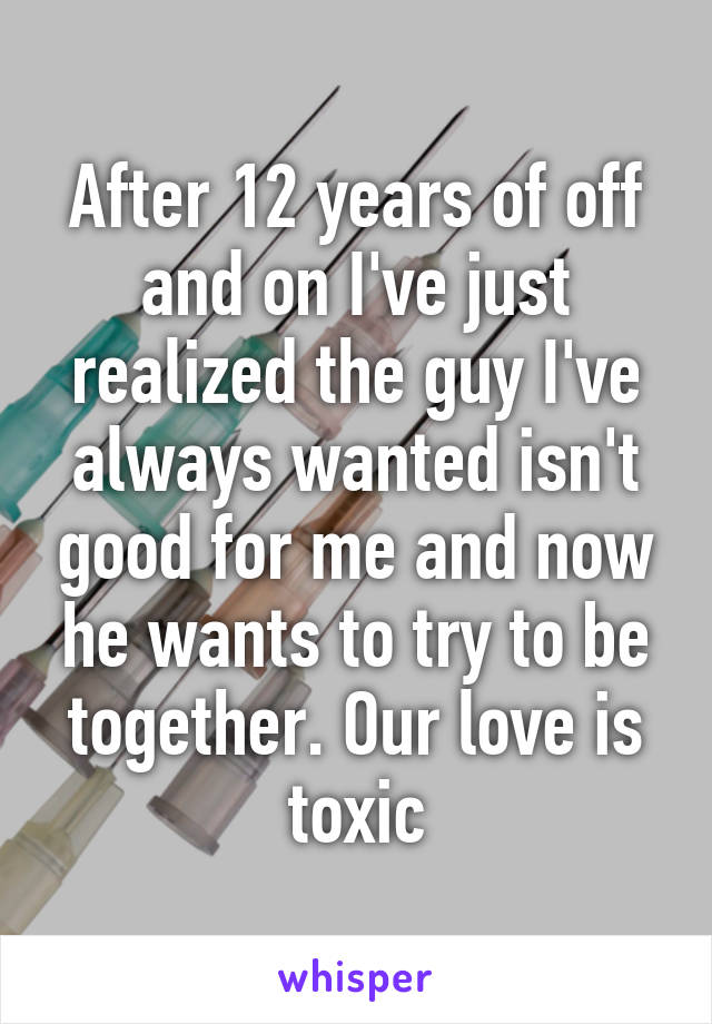 After 12 years of off and on I've just realized the guy I've always wanted isn't good for me and now he wants to try to be together. Our love is toxic