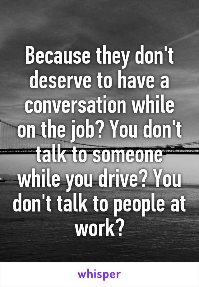 Because they don't deserve to have a conversation while on the job? You don't talk to someone while you drive? You don't talk to people at work?