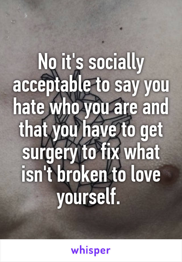 No it's socially acceptable to say you hate who you are and that you have to get surgery to fix what isn't broken to love yourself. 