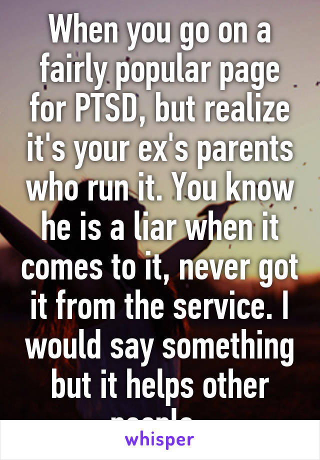 When you go on a fairly popular page for PTSD, but realize it's your ex's parents who run it. You know he is a liar when it comes to it, never got it from the service. I would say something but it helps other people. 