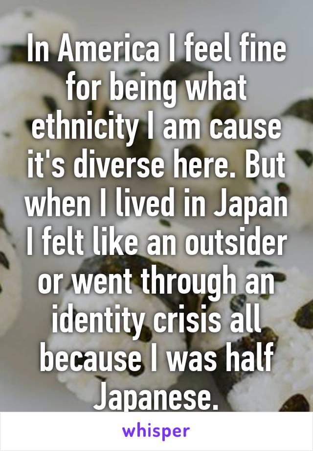 In America I feel fine for being what ethnicity I am cause it's diverse here. But when I lived in Japan I felt like an outsider or went through an identity crisis all because I was half Japanese.