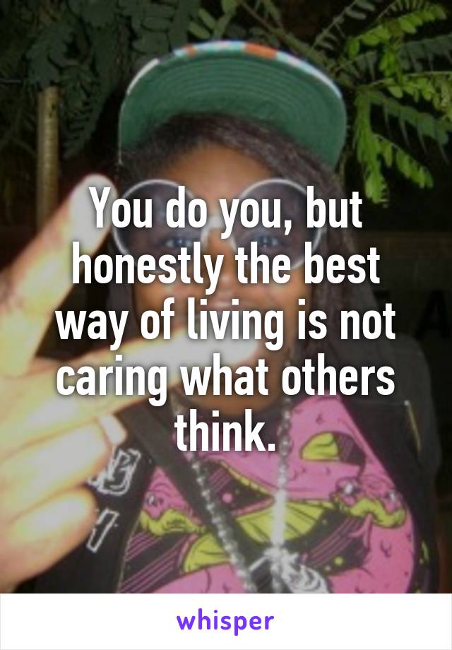 You do you, but honestly the best way of living is not caring what others think.