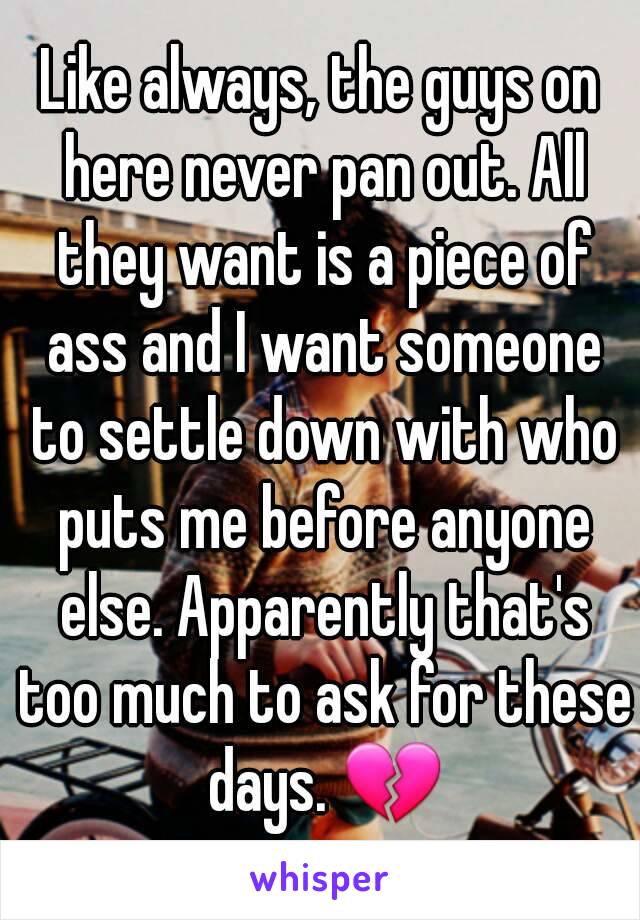 Like always, the guys on here never pan out. All they want is a piece of ass and I want someone to settle down with who puts me before anyone else. Apparently that's too much to ask for these days. 💔