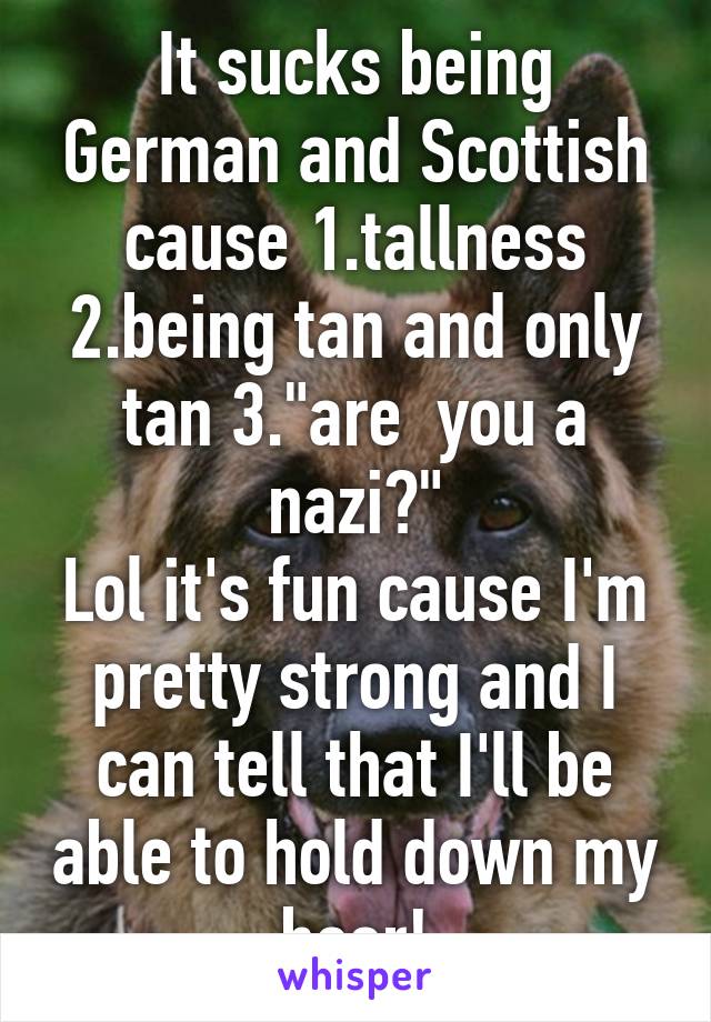 It sucks being German and Scottish cause 1.tallness 2.being tan and only tan 3."are  you a nazi?"
Lol it's fun cause I'm pretty strong and I can tell that I'll be able to hold down my beer!