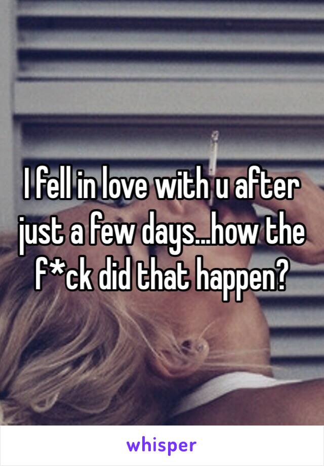 I fell in love with u after just a few days...how the f*ck did that happen?