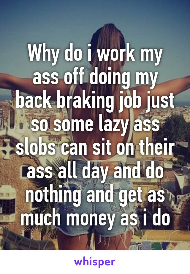 Why do i work my ass off doing my back braking job just so some lazy ass slobs can sit on their ass all day and do nothing and get as much money as i do