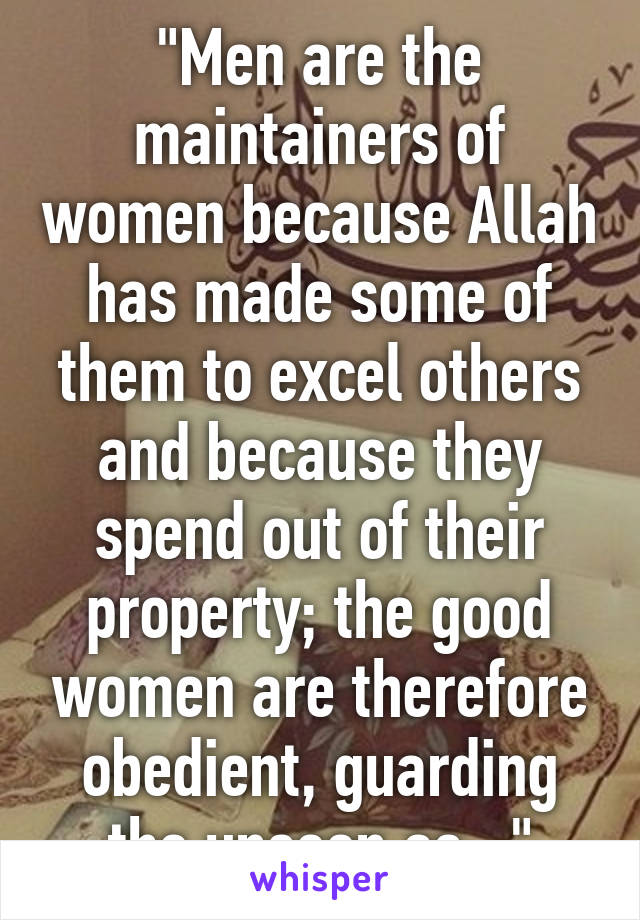 "Men are the maintainers of women because Allah has made some of them to excel others and because they spend out of their property; the good women are therefore obedient, guarding the unseen as..."