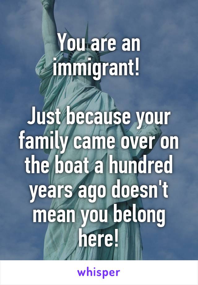 You are an immigrant! 

Just because your family came over on the boat a hundred years ago doesn't mean you belong here!