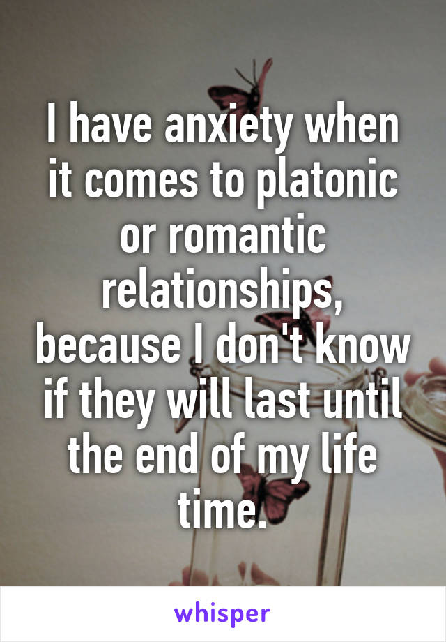 I have anxiety when it comes to platonic or romantic relationships, because I don't know if they will last until the end of my life time.