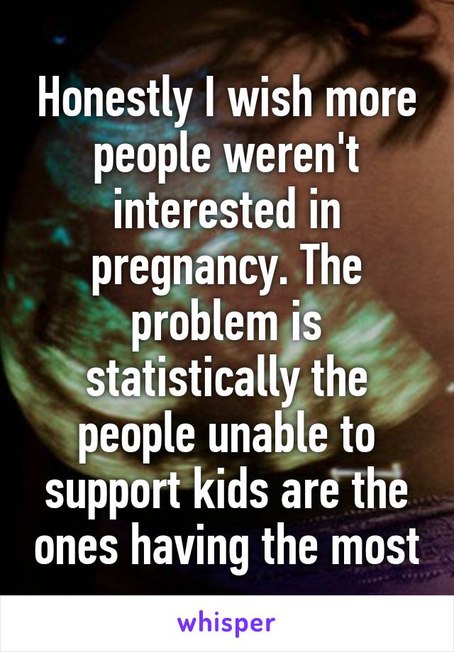 Honestly I wish more people weren't interested in pregnancy. The problem is statistically the people unable to support kids are the ones having the most