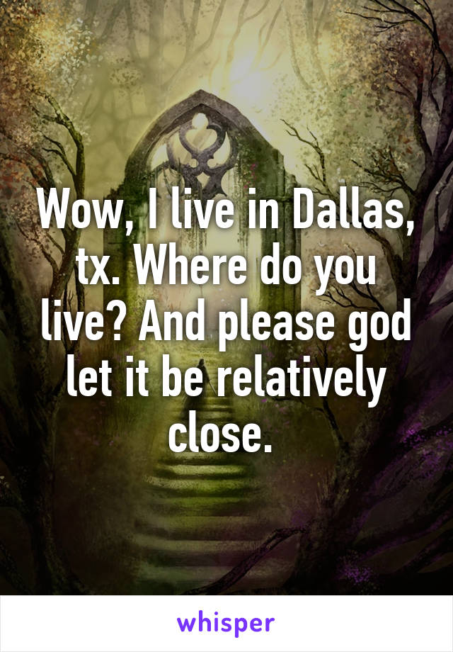 Wow, I live in Dallas, tx. Where do you live? And please god let it be relatively close. 