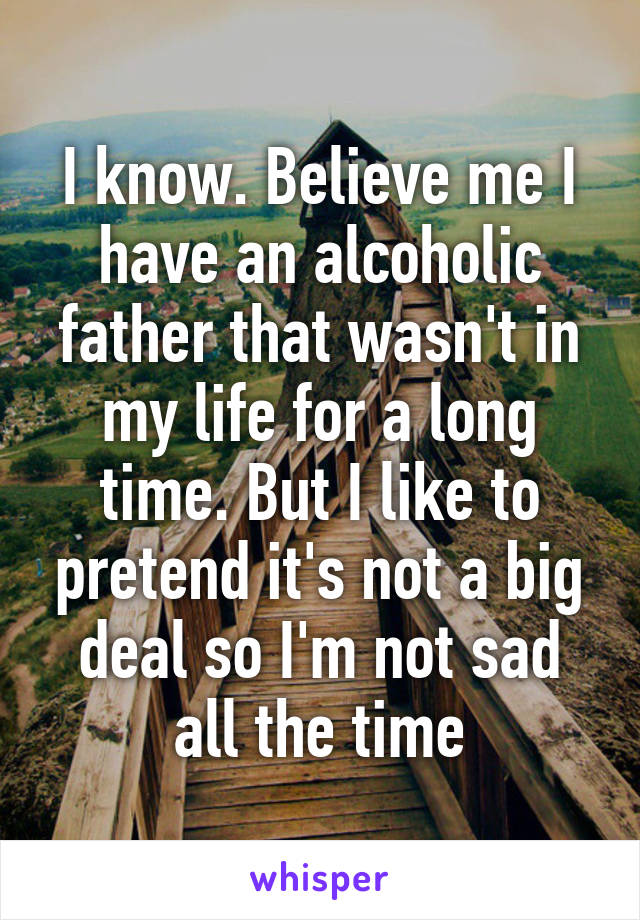 I know. Believe me I have an alcoholic father that wasn't in my life for a long time. But I like to pretend it's not a big deal so I'm not sad all the time