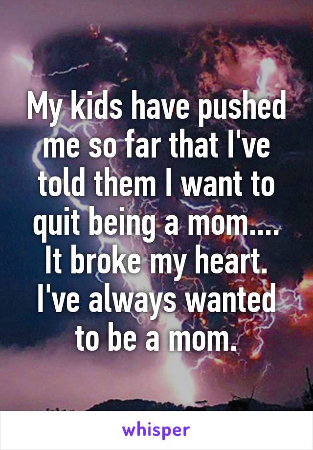 My kids have pushed me so far that I've told them I want to quit being a mom....
It broke my heart.
I've always wanted to be a mom.