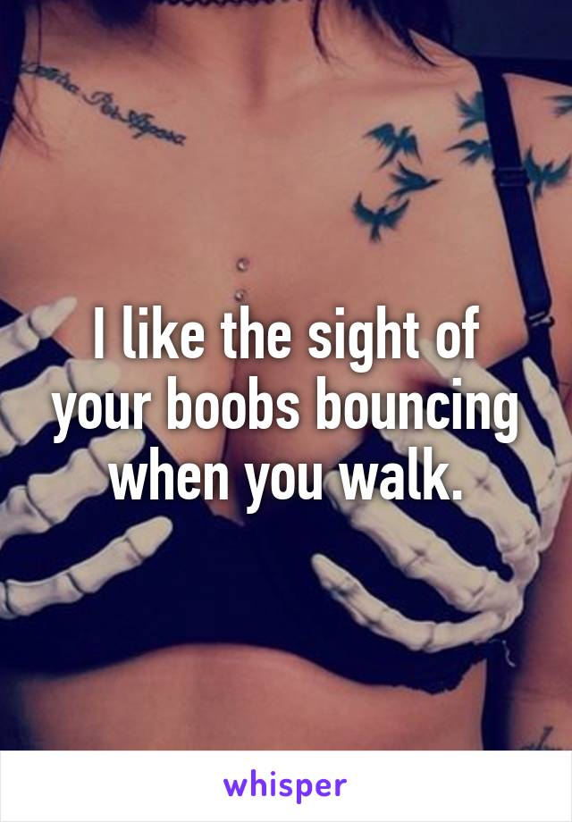 I like the sight of your boobs bouncing when you walk.