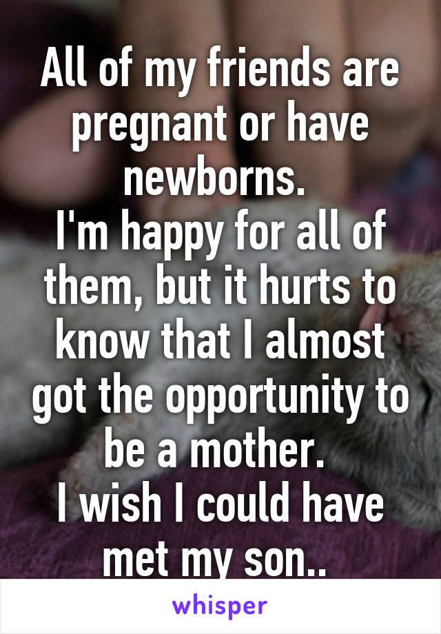 All of my friends are pregnant or have newborns. 
I'm happy for all of them, but it hurts to know that I almost got the opportunity to be a mother. 
I wish I could have met my son.. 