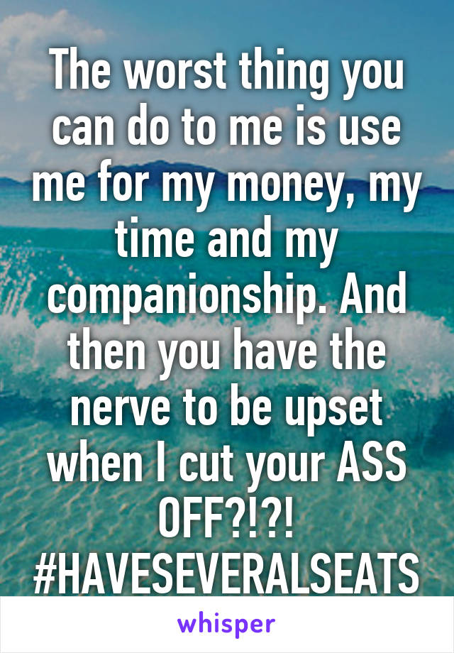 The worst thing you can do to me is use me for my money, my time and my companionship. And then you have the nerve to be upset when I cut your ASS OFF?!?!
#HAVESEVERALSEATS