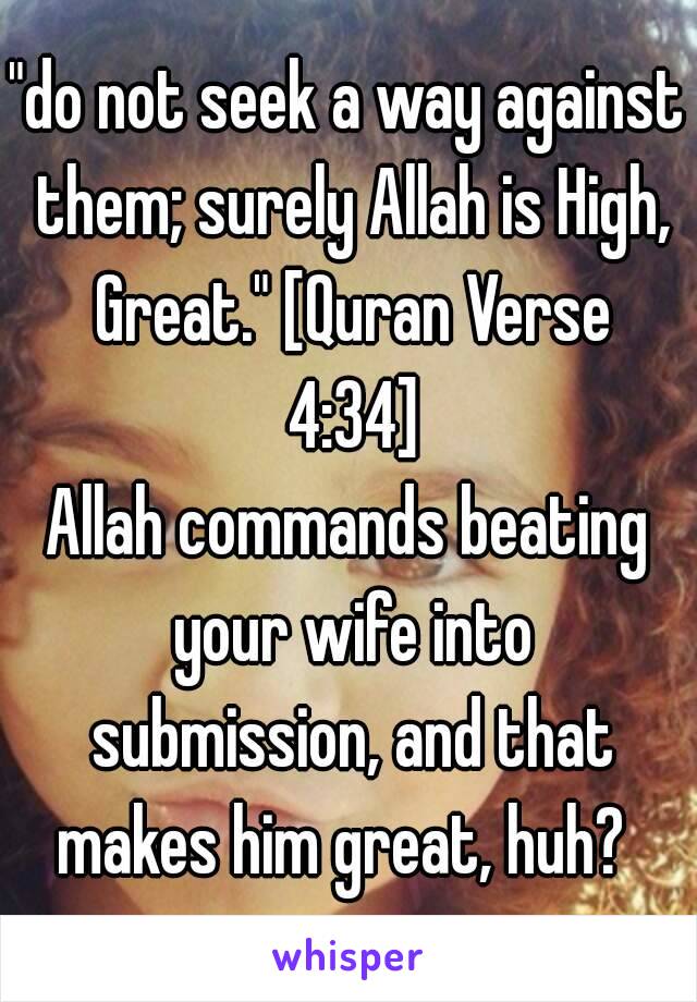 "do not seek a way against them; surely Allah is High, Great." [Quran Verse 4:34]
Allah commands beating your wife into submission, and that makes him great, huh? 