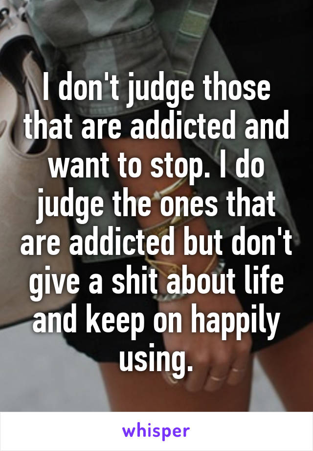 I don't judge those that are addicted and want to stop. I do judge the ones that are addicted but don't give a shit about life and keep on happily using.