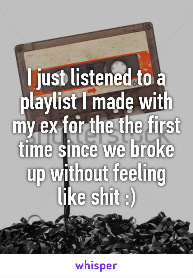 I just listened to a playlist I made with my ex for the the first time since we broke up without feeling like shit :)