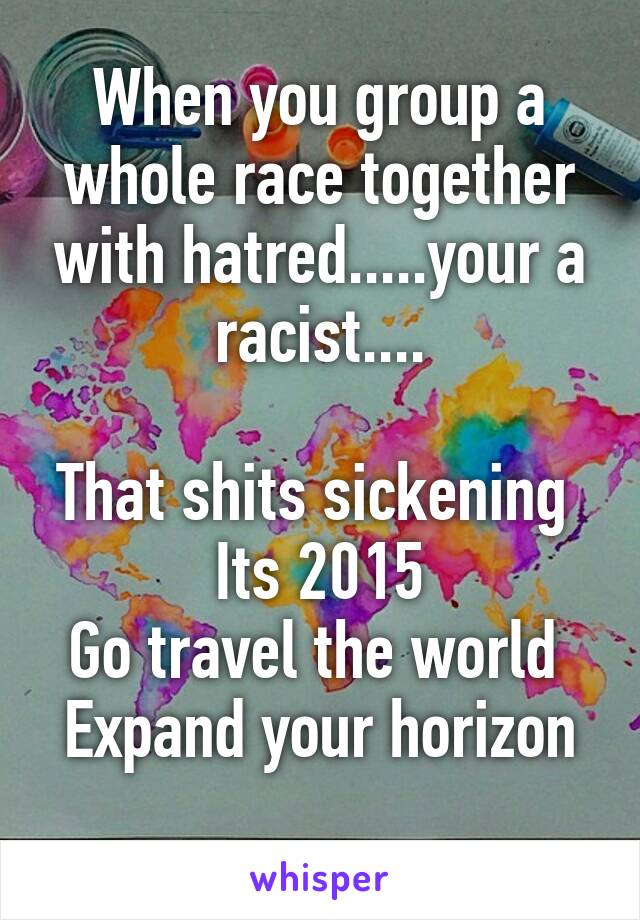 When you group a whole race together with hatred.....your a racist....

That shits sickening 
Its 2015
Go travel the world 
Expand your horizon
