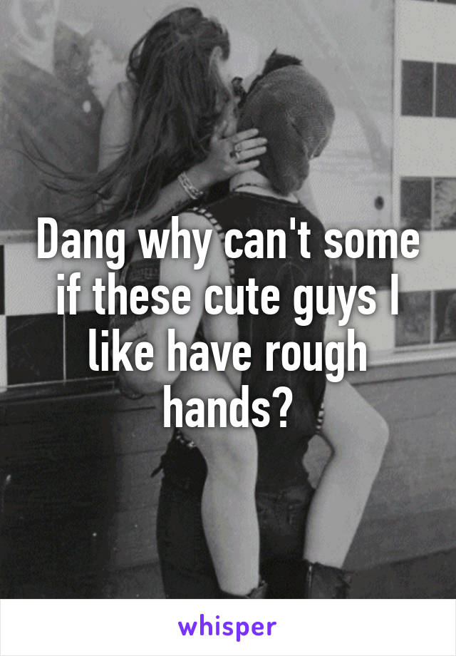 Dang why can't some if these cute guys I like have rough hands?