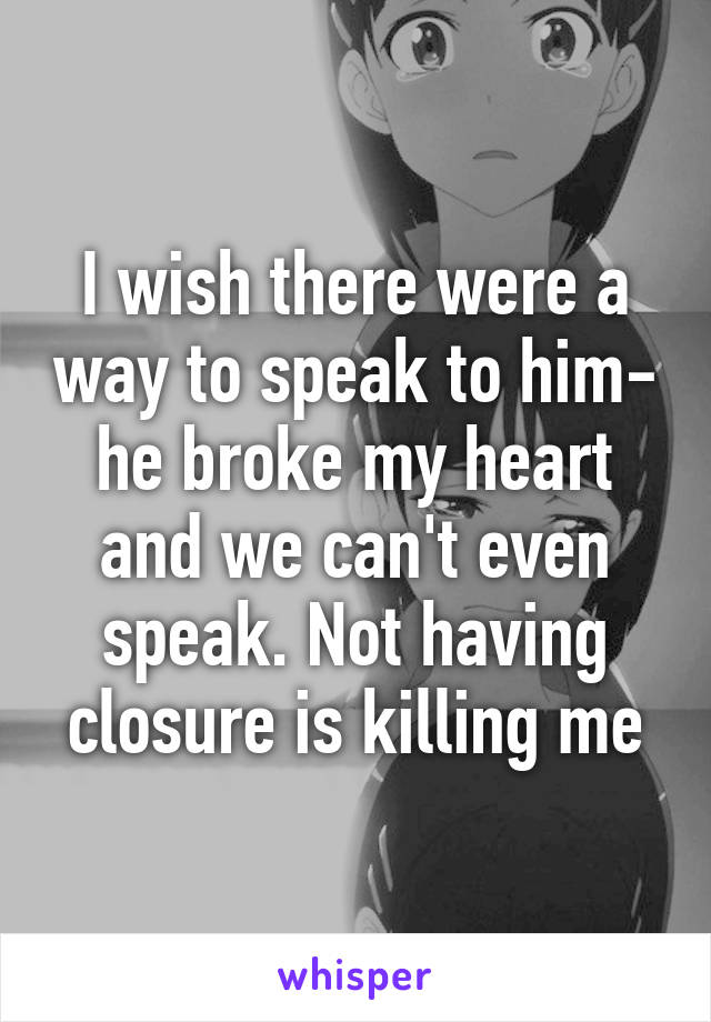 I wish there were a way to speak to him- he broke my heart and we can't even speak. Not having closure is killing me