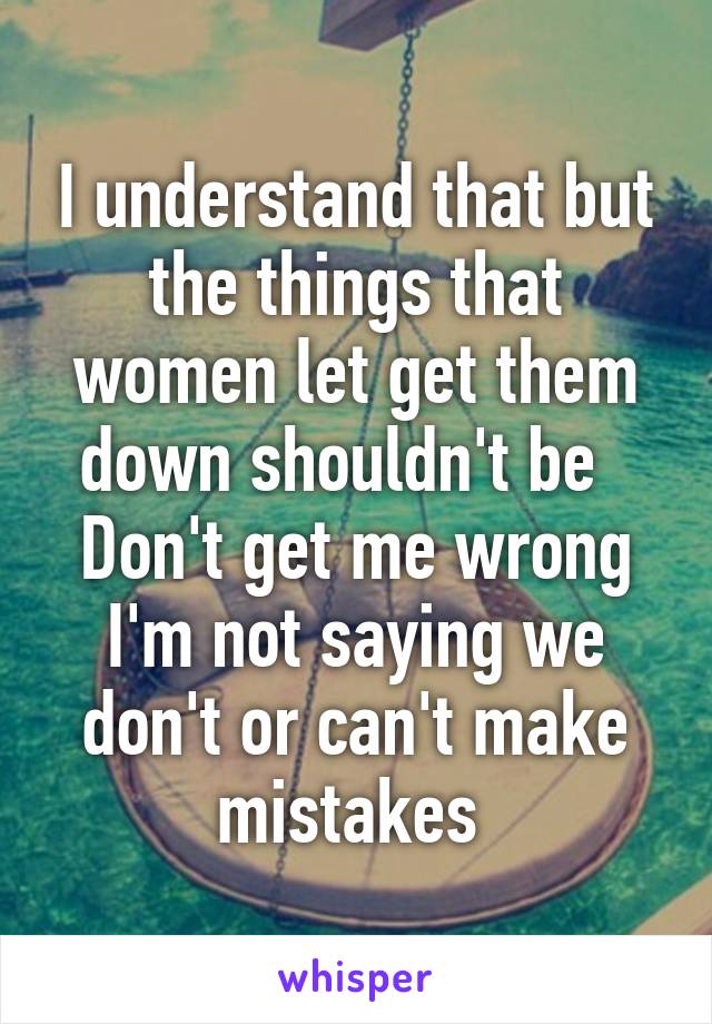 I understand that but the things that women let get them down shouldn't be   Don't get me wrong I'm not saying we don't or can't make mistakes 