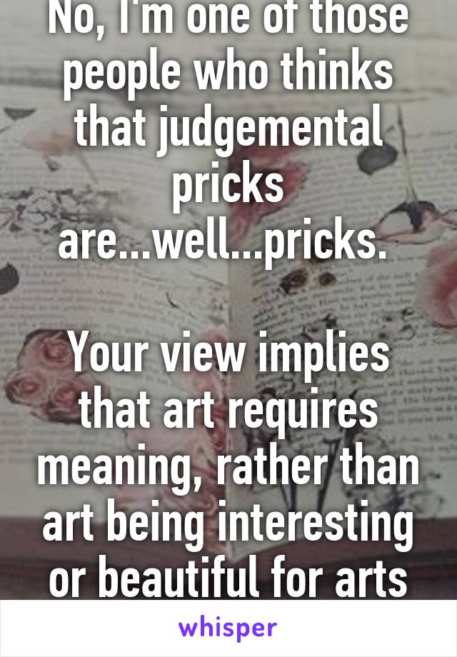 No, I'm one of those people who thinks that judgemental pricks are...well...pricks. 

Your view implies that art requires meaning, rather than art being interesting or beautiful for arts sake. 