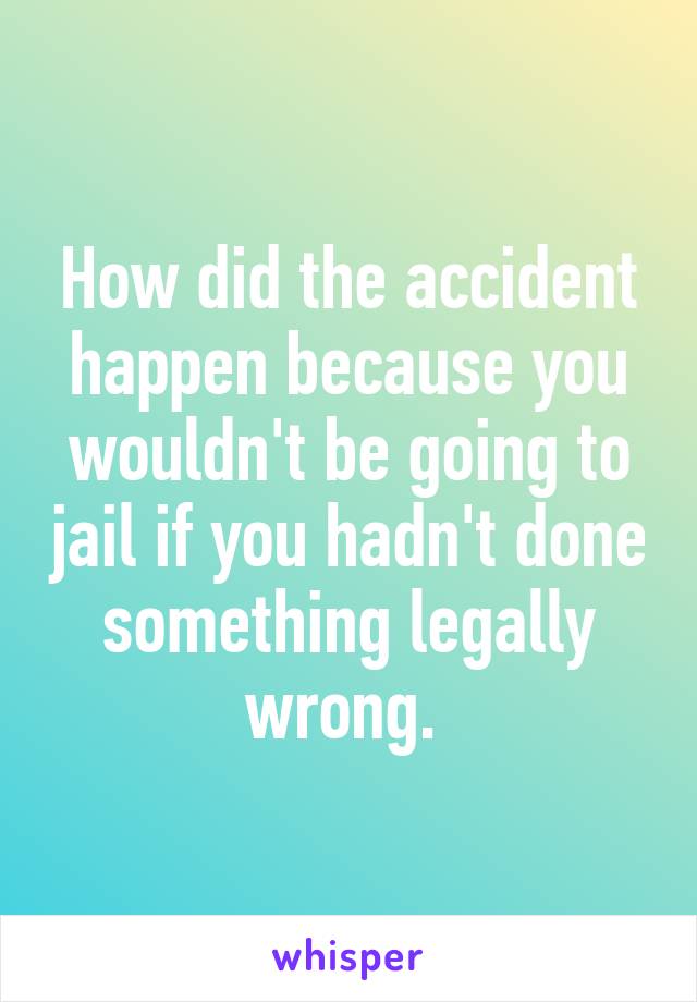 How did the accident happen because you wouldn't be going to jail if you hadn't done something legally wrong. 