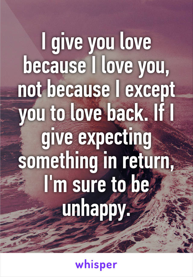 I give you love because I love you, not because I except you to love back. If I give expecting something in return, I'm sure to be unhappy.
