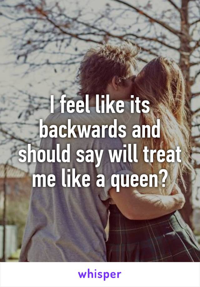 I feel like its backwards and should say will treat me like a queen?