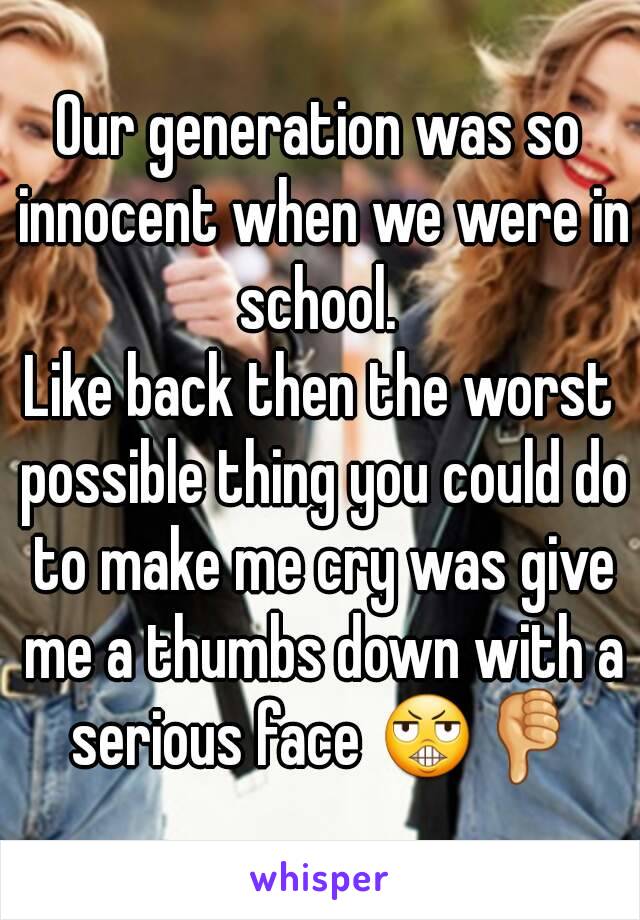 Our generation was so innocent when we were in school. 
Like back then the worst possible thing you could do to make me cry was give me a thumbs down with a serious face 😬👎