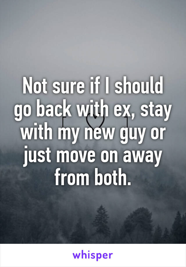 Not sure if I should go back with ex, stay with my new guy or just move on away from both.