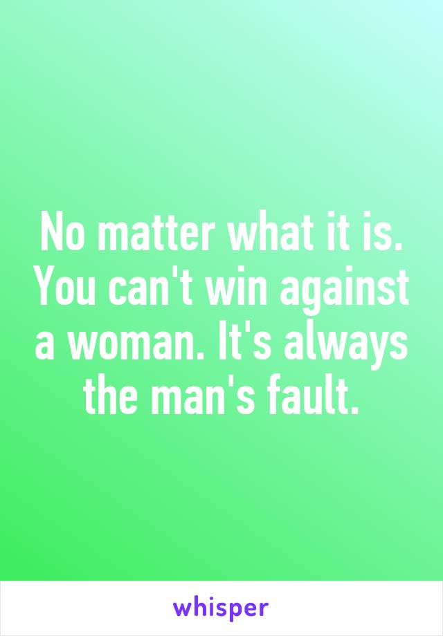 No matter what it is. You can't win against a woman. It's always the man's fault.