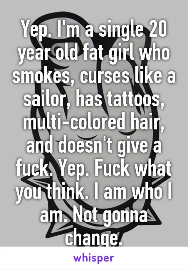 Yep. I'm a single 20 year old fat girl who smokes, curses like a sailor, has tattoos, multi-colored hair, and doesn't give a fuck. Yep. Fuck what you think. I am who I am. Not gonna change.