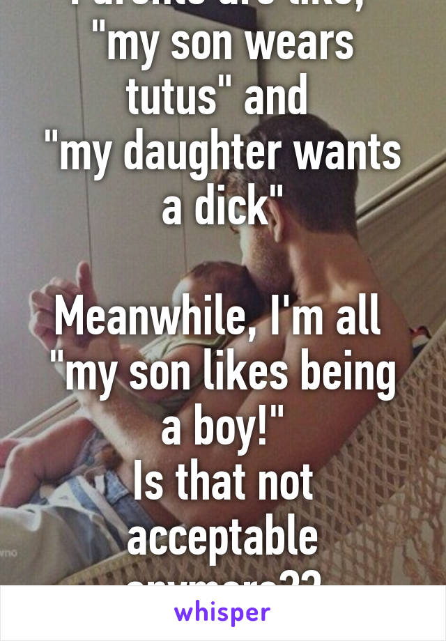 Parents are like, 
"my son wears tutus" and 
"my daughter wants a dick"

Meanwhile, I'm all 
"my son likes being a boy!"
Is that not acceptable anymore??
