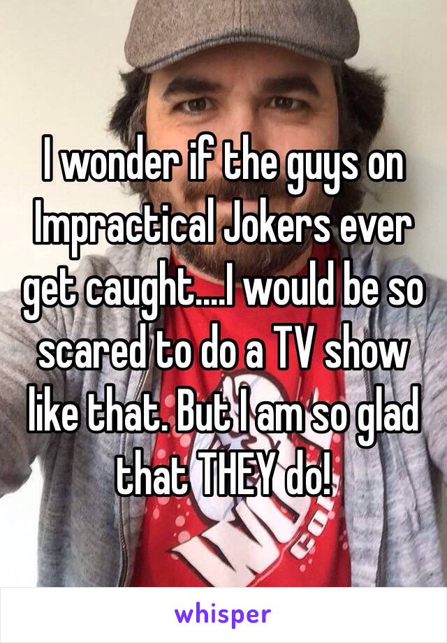 I wonder if the guys on Impractical Jokers ever get caught....I would be so scared to do a TV show like that. But I am so glad that THEY do! 