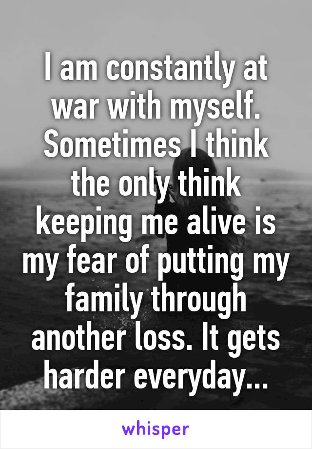 I am constantly at war with myself. Sometimes I think the only think keeping me alive is my fear of putting my family through another loss. It gets harder everyday...