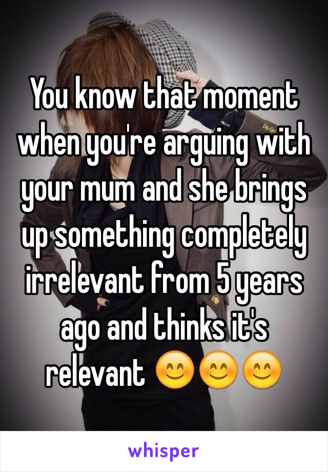 You know that moment when you're arguing with your mum and she brings up something completely irrelevant from 5 years ago and thinks it's relevant 😊😊😊