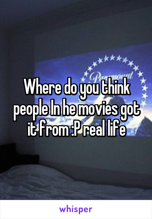 Where do you think people In he movies got it from :P real life