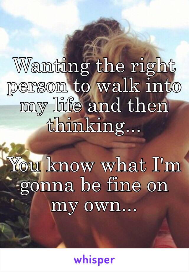 Wanting the right person to walk into my life and then thinking...

You know what I'm gonna be fine on my own...