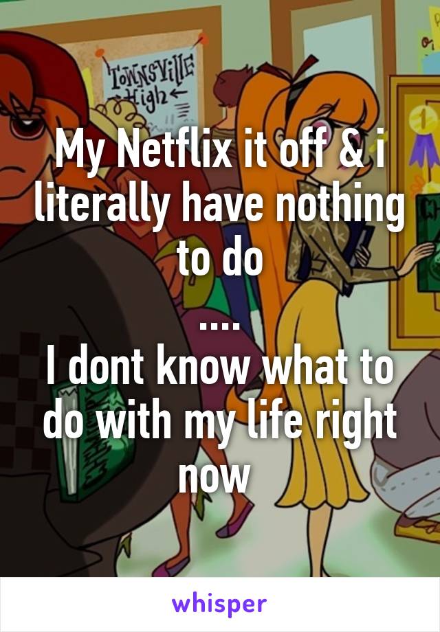 My Netflix it off & i literally have nothing to do
....
I dont know what to do with my life right now 